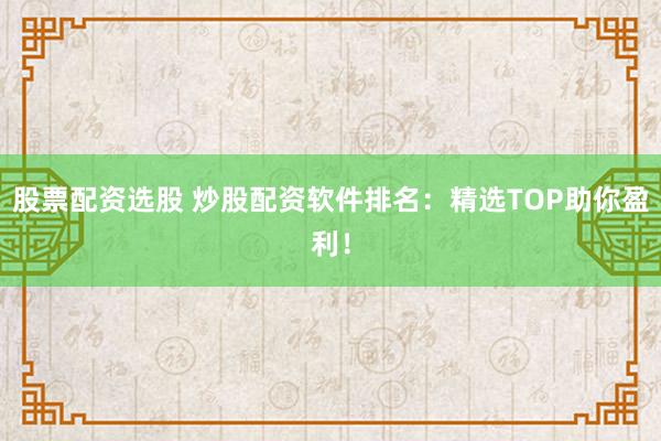 股票配资选股 炒股配资软件排名：精选TOP助你盈利！