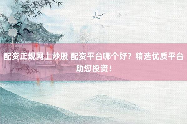 配资正规网上炒股 配资平台哪个好？精选优质平台助您投资！