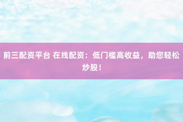 前三配资平台 在线配资：低门槛高收益，助您轻松炒股！
