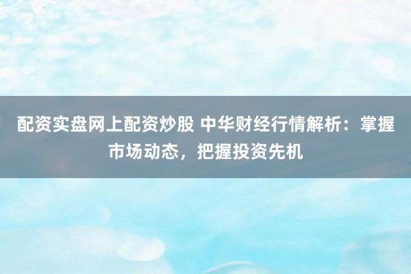 配资实盘网上配资炒股 中华财经行情解析：掌握市场动态，把握投资先机