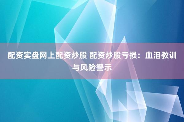 配资实盘网上配资炒股 配资炒股亏损：血泪教训与风险警示