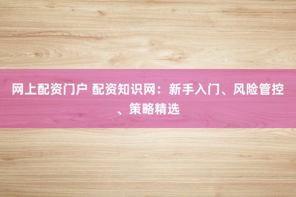 网上配资门户 配资知识网：新手入门、风险管控、策略精选