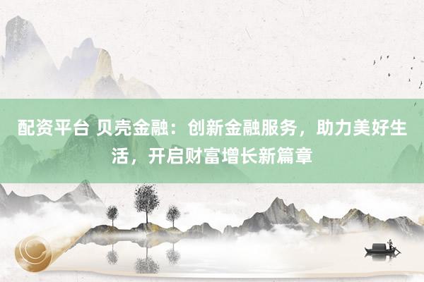 配资平台 贝壳金融：创新金融服务，助力美好生活，开启财富增长新篇章