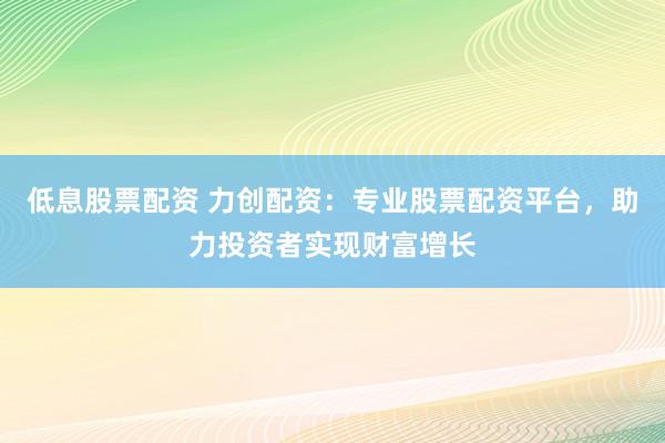 低息股票配资 力创配资：专业股票配资平台，助力投资者实现财富增长