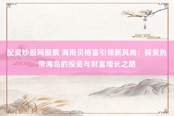 配资炒股网股票 海南贝格富引领新风尚：探索热带海岛的投资与财富增长之路