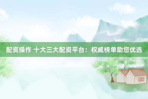 配资操作 十大三大配资平台：权威榜单助您优选