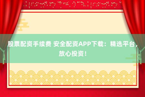 股票配资手续费 安全配资APP下载：精选平台，放心投资！