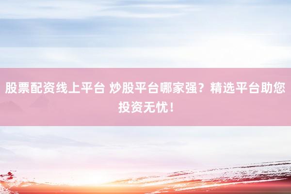 股票配资线上平台 炒股平台哪家强？精选平台助您投资无忧！