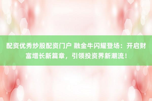 配资优秀炒股配资门户 融金牛闪耀登场：开启财富增长新篇章，引领投资界新潮流！