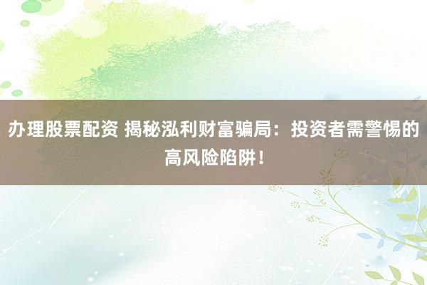 办理股票配资 揭秘泓利财富骗局：投资者需警惕的高风险陷阱！