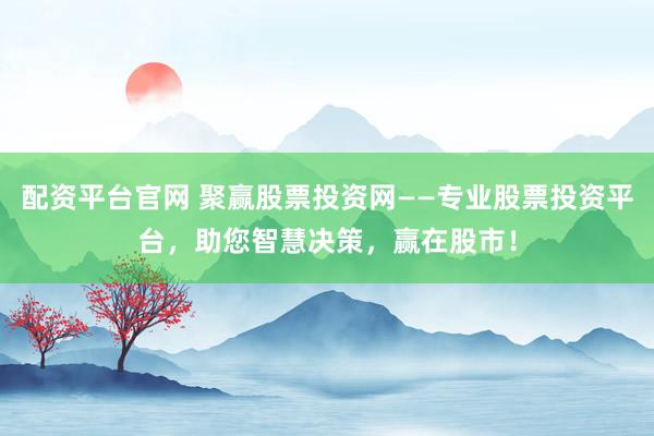 配资平台官网 聚赢股票投资网——专业股票投资平台，助您智慧决策，赢在股市！