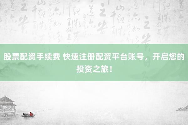 股票配资手续费 快速注册配资平台账号，开启您的投资之旅！