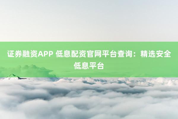证券融资APP 低息配资官网平台查询：精选安全低息平台