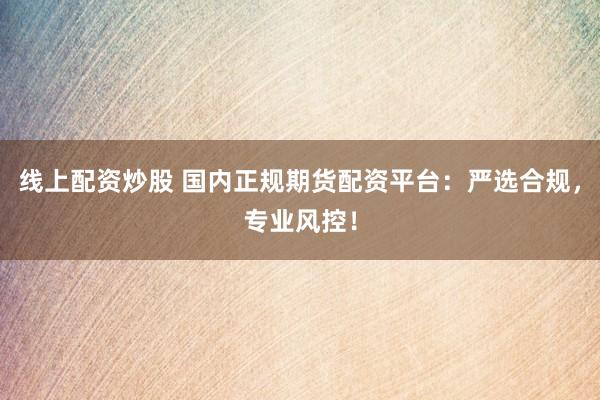 线上配资炒股 国内正规期货配资平台：严选合规，专业风控！