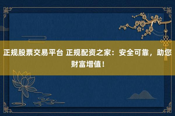 正规股票交易平台 正规配资之家：安全可靠，助您财富增值！