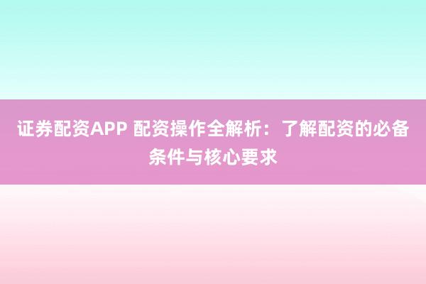 证券配资APP 配资操作全解析：了解配资的必备条件与核心要求