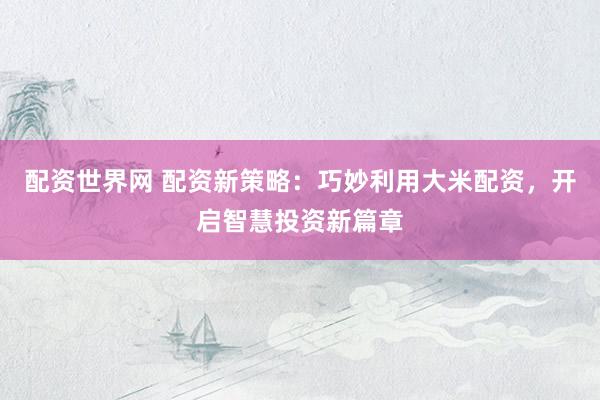 配资世界网 配资新策略：巧妙利用大米配资，开启智慧投资新篇章