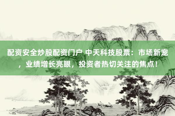 配资安全炒股配资门户 中天科技股票：市场新宠，业绩增长亮眼，投资者热切关注的焦点！