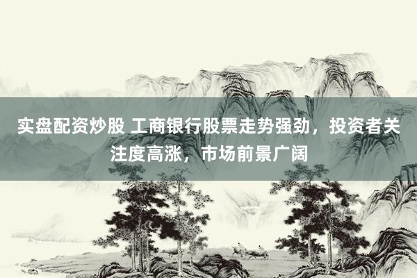 实盘配资炒股 工商银行股票走势强劲，投资者关注度高涨，市场前景广阔