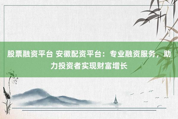 股票融资平台 安徽配资平台：专业融资服务，助力投资者实现财富增长
