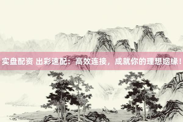 实盘配资 出彩速配：高效连接，成就你的理想姻缘！