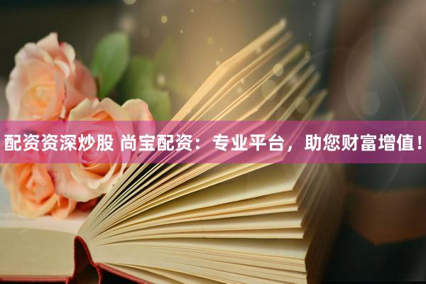 配资资深炒股 尚宝配资：专业平台，助您财富增值！