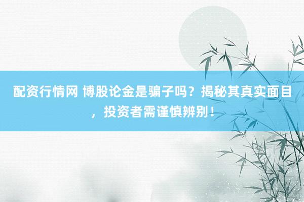配资行情网 博股论金是骗子吗？揭秘其真实面目，投资者需谨慎辨别！