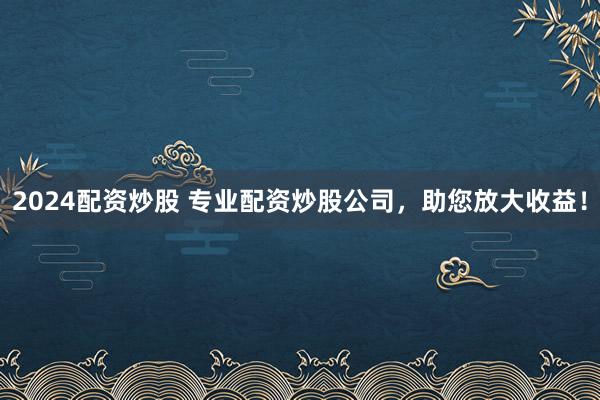 2024配资炒股 专业配资炒股公司，助您放大收益！
