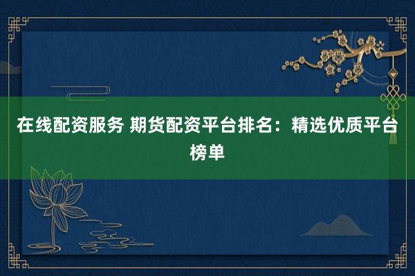 在线配资服务 期货配资平台排名：精选优质平台榜单