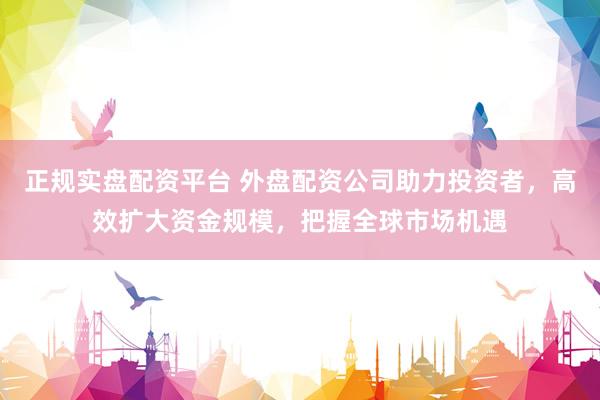 正规实盘配资平台 外盘配资公司助力投资者，高效扩大资金规模，把握全球市场机遇
