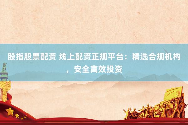 股指股票配资 线上配资正规平台：精选合规机构，安全高效投资