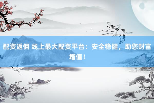 配资返佣 线上最大配资平台：安全稳健，助您财富增值！