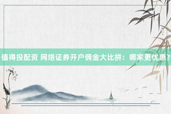 值得投配资 网络证券开户佣金大比拼：哪家更优惠？