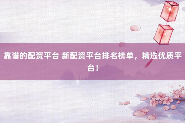 靠谱的配资平台 新配资平台排名榜单，精选优质平台！