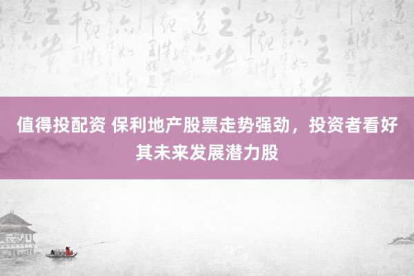 值得投配资 保利地产股票走势强劲，投资者看好其未来发展潜力股
