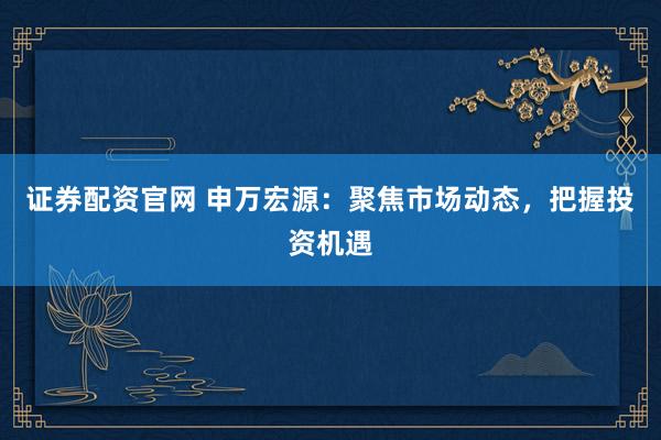 证券配资官网 申万宏源：聚焦市场动态，把握投资机遇