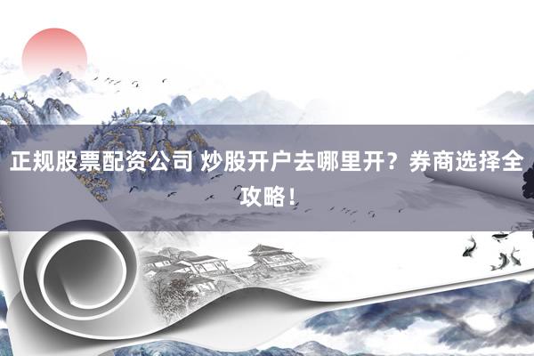 正规股票配资公司 炒股开户去哪里开？券商选择全攻略！