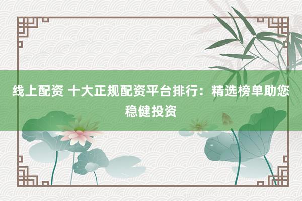 线上配资 十大正规配资平台排行：精选榜单助您稳健投资