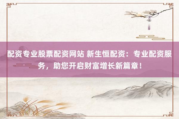 配资专业股票配资网站 新生恒配资：专业配资服务，助您开启财富增长新篇章！