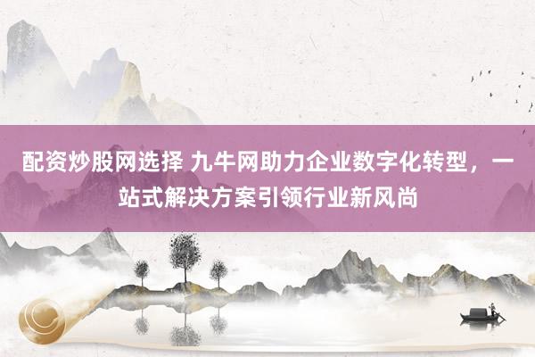 配资炒股网选择 九牛网助力企业数字化转型，一站式解决方案引领行业新风尚