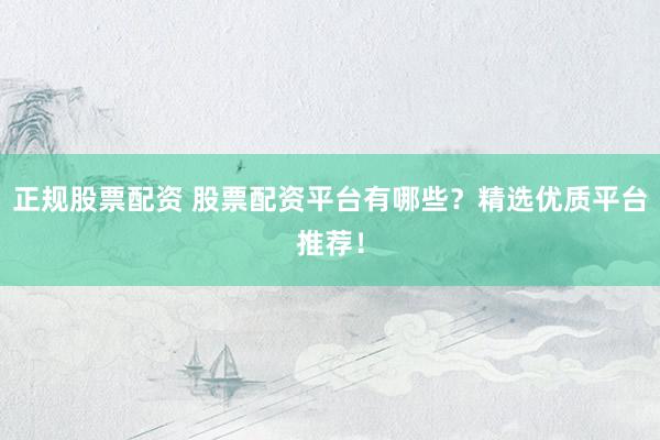 正规股票配资 股票配资平台有哪些？精选优质平台推荐！