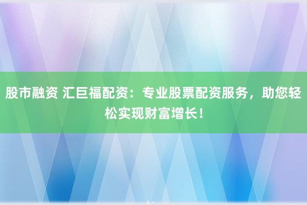 股市融资 汇巨福配资：专业股票配资服务，助您轻松实现财富增长！