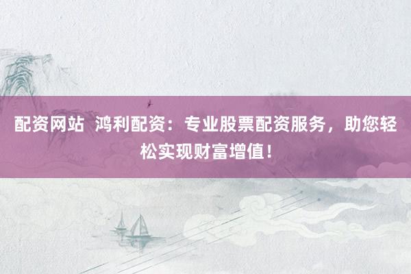 配资网站  鸿利配资：专业股票配资服务，助您轻松实现财富增值！