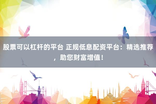 股票可以杠杆的平台 正规低息配资平台：精选推荐，助您财富增值！