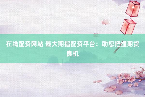 在线配资网站 最大期指配资平台：助您把握期货良机