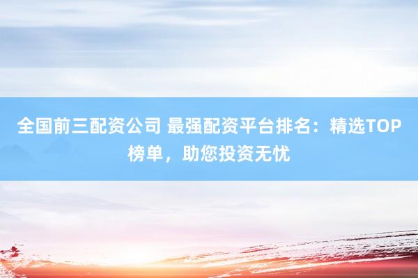 全国前三配资公司 最强配资平台排名：精选TOP榜单，助您投资无忧