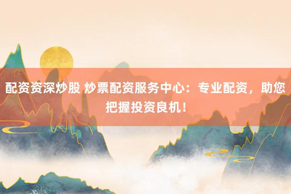 配资资深炒股 炒票配资服务中心：专业配资，助您把握投资良机！