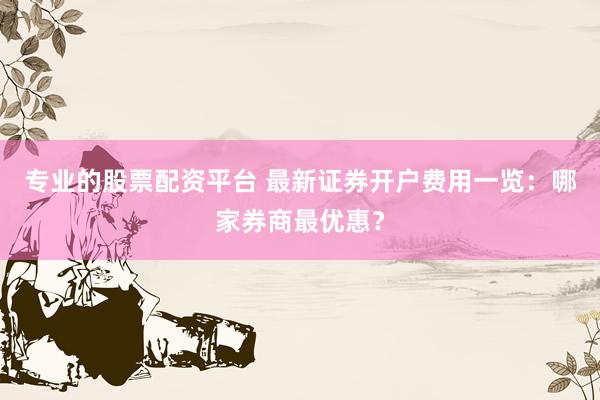 专业的股票配资平台 最新证券开户费用一览：哪家券商最优惠？