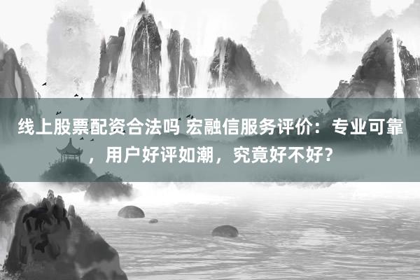 线上股票配资合法吗 宏融信服务评价：专业可靠，用户好评如潮，究竟好不好？