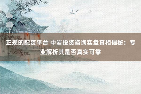 正规的配资平台 中岩投资咨询实盘真相揭秘：专业解析其是否真实可靠